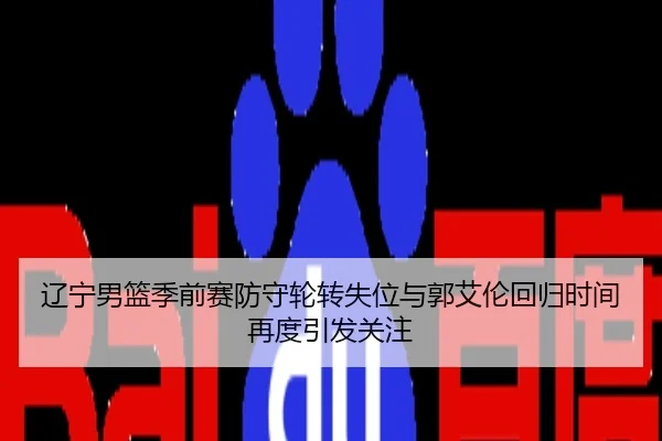 辽宁男篮季前赛防守轮转失位与郭艾伦回归时间再度引发关注