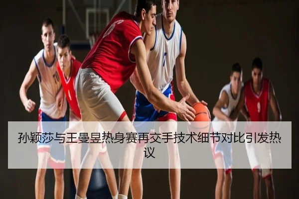 孙颖莎与王曼昱热身赛再交手技术细节对比引发热议