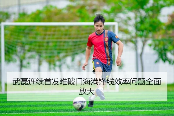 武磊连续首发难破门海港锋线效率问题全面放大