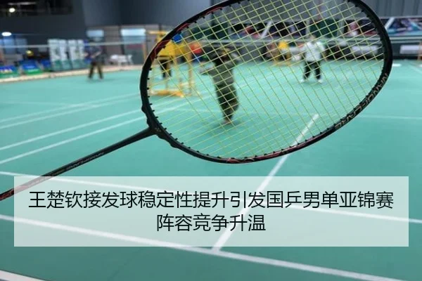 王楚钦接发球稳定性提升引发国乒男单亚锦赛阵容竞争升温